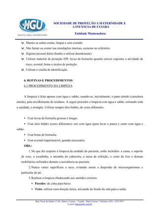 SOCIEDADE DE PROTEÇÃO À MATERNIDADE E
                                            A INFÂNCIA DE CUIABÁ

                                                        Entidade Mantenedora

   v Manter as unhas curtas, limpas e sem esmalte.
   v Não fumar ou comer nas instalações internas, somente no refeitório.
   v Higiene pessoal diária (banho e utilizar desodorante).
   v Utilizar material de proteção EPI: luvas de borracha quando estiver expostos a atividade de
         risco, avental, botas e óculos de proteção.
   v Utilizar o crachá de identificação.


      6. ROTINAS E PROCEDIMENTOS
      6.1 PROCEDIMENTO DA LIMPEZA


      A limpeza é feita apenas com água e sabão, usando-se, inicialmente, o pano úmido (varredura
úmida), para recolhimento de resíduos. A seguir proceder a limpeza com água e sabão, retirando toda
a sujidade, e enxágüe. Utilizar sempre dois baldes, de cores diferentes.


      • Usar luvas de borracha grossas e longas.
      • Usar dois baldes (cores diferentes): um com água (para lavar o pano) e outro com água e
sabão.
      • Usar botas de borracha.
      • Usar avental impermeável, quando necessário.
      OBS.:
           1. No que diz respeito à limpeza da unidade do paciente, estão incluídos: a cama, o suporte
   de soro, a escadinha, a mesinha de cabeceira, a mesa de refeição, o cesto de lixo e demais
   mobiliários utilizados durante a assistência ao paciente.
           2. Nunca varrer superfícies a seco, evitando assim a dispersão de microorganismos e
   partículas de pó.
           3. Realizar a limpeza obedecendo aos sentidos corretos:
             • Paredes: de cima para baixo.
             • Tetos: utilizar uma direção única, iniciando do fundo da sala para a saída.


                 Rua Treze de Junho- 2.101, Bairro Centro – Cuiabá - Mato Grosso. Telefone: (65) – 616-7017
                                                  E-mail: hgu@terra.com.br
 