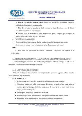 SOCIEDADE DE PROTEÇÃO À MATERNIDADE E
                                              A INFÂNCIA DE CUIABÁ

                                                          Entidade Mantenedora


                • Piso de enfermarias, quartos e salas: limpar em sentido único, evitando o vaivém,
            iniciando do fundo para a porta de saída.
                • Piso de corredores, escadas e hall: sinalizar a área, dividindo-a em 2 faixas,
            possibilitando o trânsito em uma delas.
                • Utilizar luvas de borracha de cores diferenciadas para a limpeza, por exemplo, de
            pisos e banheiros / camas, berços e bancadas.
     6.2 FREQÜÊNCIA DA LIMPEZA
       •    Em áreas críticas, duas vezes ao dia (ao iniciar os plantões) e quando necessário.
       •    Em áreas semi-críticas e não-críticas, uma vez ao dia e quando necessário.
     OBS.:
           a)     Nos casos de precauções de contato, aumentar a freqüência da limpeza e da
   desinfecção.


     6.3. TÉCNICAS DE LIMPEZA COM ÁGUA E SABÃO UTILIZANDO DOIS BALDES
     A técnica de limpeza utilizando dois baldes tem por objetivo estender o tempo de vida útil do
detergente, diminuindo o custo e a carga de trabalho.


     6.3. 1. LIMPEZA COM PANO ÚMIDO
       Utilizado na limpeza de superfícies impermeabilizadas (mobiliário, pisos, vidros, paredes,
tetos, luminárias, equipamentos).
     PROCEDIMENTO
           • Preparar dois baldes, um com água e detergente e outro apenas com água.
           • Mergulhar o pano no balde com água e detergente, torcendo-o bem para retirar o
                 máximo possível de água (substitui a operação de remover o pó seco, e ao mesmo
                 tempo promover a limpeza).
           • Abrir o pano umedecido, dobrando-o em 4 ou 8.
           • Limpar as superfícies, desdobrando o pano para utilizar todas as dobras limpas.
           • Limpar em faixas paralelas, com movimentos ritmados, longos e retos.


                   Rua Treze de Junho- 2.101, Bairro Centro – Cuiabá - Mato Grosso. Telefone: (65) – 616-7017
                                                    E-mail: hgu@terra.com.br
 