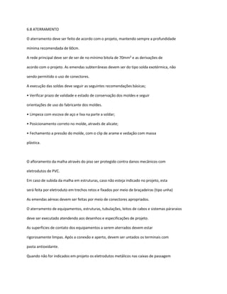 6.8 ATERRAMENTO
O aterramento deve ser feito de acordo com o projeto, mantendo sempre a profundidade
mínima recomendada de 60cm.
A rede principal deve ser de ser de no mínimo bitola de 70mm² e as derivações de
acordo com o projeto. As emendas subterrâneas devem ser do tipo solda exotérmica, não
sendo permitido o uso de conectores.
A execução das soldas deve seguir as seguintes recomendações básicas;
• Verificar prazo de validade e estado de conservação dos moldes e seguir
orientações de uso do fabricante dos moldes.
• Limpeza com escova de aço e lixa na parte a soldar;
• Posicionamento correto no molde, através de alicate;
• Fechamento a pressão do molde, com o clip de arame e vedação com massa
plástica.
O afloramento da malha através do piso ser protegido contra danos mecânicos com
eletrodutos de PVC.
Em caso de subida da malha em estruturas, caso não esteja indicado no projeto, esta
será feita por eletroduto em trechos retos e fixados por meio de braçadeiras (tipo unha)
As emendas aéreas devem ser feitas por meio de conectores apropriados.
O aterramento de equipamentos, estruturas, tubulações, leitos de cabos e sistemas páraraios
deve ser executado atendendo aos desenhos e especificações de projeto.
As superfícies de contato dos equipamentos a serem aterrados devem estar
rigorosamente limpas. Após a conexão e aperto, devem ser untados os terminais com
pasta antioxidante.
Quando não for indicados em projeto os eletrodutos metálicos nas caixas de passagem
 