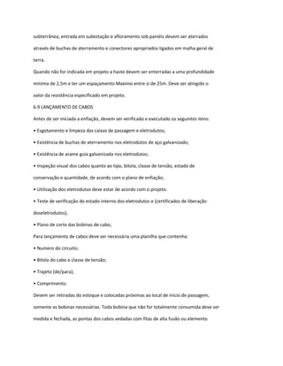 subterrânea, entrada em subestação e afloramento sob painéis devem ser aterrados
através de buchas de aterramento e conectores apropriados ligados em malha geral de
terra.
Quando não for indicada em projeto a haste devem ser enterradas a uma profundidade
mínima de 2,5m e ter um espaçamento Maximo entre si de 25m. Deve ser atingido o
valor da resistência especificado em projeto.
6.9 LANÇAMENTO DE CABOS
Antes de ser iniciada a enfiação, devem ser verificado e executado os seguintes itens:
• Esgotamento e limpeza das caixas de passagem e eletrodutos;
• Existência de buchas de aterramento nos eletrodutos de aço galvanizado;
• Existência de arame guia galvanizada nos eletrodutos;
• Inspeção visual dos cabos quanto ao tipo, bitola, classe de tensão, estado de
conservação e quantidade, de acordo com o plano de enfiação;
• Utilização dos eletrodutos deve estar de acordo com o projeto.
• Teste de verificação do estado interno dos eletrodutos e (certificados de liberação
doseletrodutos);
• Plano de corte das bobinas de cabo;
Para lançamento de cabos deve ser necessária uma planilha que contenha:
• Numero do circuito;
• Bitola do cabo e classe de tensão;
• Trajeto (de/para);
• Comprimento.
Devem ser retiradas do estoque e colocadas próximas ao local de inicio de passagem,
somente as bobinas necessárias. Toda bobina que não for totalmente consumida deve ser
medida e fechada, as pontas dos cabos vedadas com fitas de alta fusão ou elemento
 