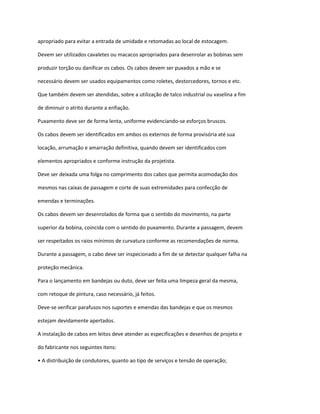 apropriado para evitar a entrada de umidade e retomadas ao local de estocagem.
Devem ser utilizados cavaletes ou macacos apropriados para desenrolar as bobinas sem
produzir torção ou danificar os cabos. Os cabos devem ser puxados a mão e se
necessário devem ser usados equipamentos como roletes, destorcedores, tornos e etc.
Que também devem ser atendidas, sobre a utilização de talco industrial ou vaselina a fim
de diminuir o atrito durante a enfiação.
Puxamento deve ser de forma lenta, uniforme evidenciando-se esforços bruscos.
Os cabos devem ser identificados em ambos os externos de forma provisória até sua
locação, arrumação e amarração definitiva, quando devem ser identificados com
elementos apropriados e conforme instrução da projetista.
Deve ser deixada uma folga no comprimento dos cabos que permita acomodação dos
mesmos nas caixas de passagem e corte de suas extremidades para confecção de
emendas e terminações.
Os cabos devem ser desenrolados de forma que o sentido do movimento, na parte
superior da bobina, coincida com o sentido do puxamento. Durante a passagem, devem
ser respeitados os raios mínimos de curvatura conforme as recomendações de norma.
Durante a passagem, o cabo deve ser inspecionado a fim de se detectar qualquer falha na
proteção mecânica.
Para o lançamento em bandejas ou duto, deve ser feita uma limpeza geral da mesma,
com retoque de pintura, caso necessário, já feitos.
Deve-se verificar parafusos nos suportes e emendas das bandejas e que os mesmos
estejam devidamente apertados.
A instalação de cabos em leitos deve atender as especificações e desenhos de projeto e
do fabricante nos seguintes itens:
• A distribuição de condutores, quanto ao tipo de serviços e tensão de operação;
 