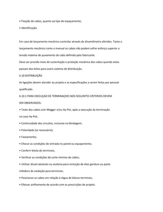 • Fixação de cabos, quanto ao tipo de espaçamento;
• Identificação.
Em caso de lançamento mecânico controlar através de dinamômetro aferidos. Tanto o
lançamento mecânico como o manual os cabos não podem sofrer esforço superior a
tensão máxima de puxamento de cabo definido pelo fabricante.
Deve ser provido meio de sustentação e proteção mecânica dos cabos quando estes
passam dos leitos para outro sistema de distribuição.
6.10 DISTRIBUIÇÃO
As ligações devem atender ao projeto e as especificações a serem feitas por pessoal
qualificado.
6.10.1 PARA EXECUÇAO DE TERMINAÇOES NOS SEGUINTES CRITERIOS DEVEM
SER OBSERVADOS:
• Teste dos cabos com Megger e/ou Hy-Pot, após a execução da terminação
no caso Hy-Pot;
• Continuidade dos circuitos, inclusive na blindagem;
• Polaridade (se necessário);
• Faseamento;
• Checar as condições de entrada no painel ou equipamento;
• Conferir bitola do terminais;
• Verificar as condições de corte mínimo do cabos;
• Utilizar álcool absoluto ou acetona para remoção de óleo gordura ou pasta
inibidora de oxidação para terminais;
• Posicionar os cabos em relação à régua de blocos terminais;
• Efetuar anilhamento de acordo com as prescrições de projeto.
 