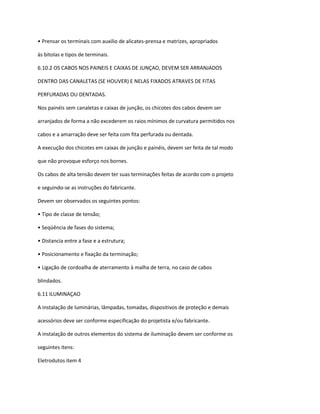 • Prensar os terminais com auxilio de alicates-prensa e matrizes, apropriados
às bitolas e tipos de terminais.
6.10.2 OS CABOS NOS PAINEIS E CAIXAS DE JUNÇAO, DEVEM SER ARRANJADOS
DENTRO DAS CANALETAS (SE HOUVER) E NELAS FIXADOS ATRAVES DE FITAS
PERFURADAS OU DENTADAS.
Nos painéis sem canaletas e caixas de junção, os chicotes dos cabos devem ser
arranjados de forma a não excederem os raios mínimos de curvatura permitidos nos
cabos e a amarração deve ser feita com fita perfurada ou dentada.
A execução dos chicotes em caixas de junção e painéis, devem ser feita de tal modo
que não provoque esforço nos bornes.
Os cabos de alta tensão devem ter suas terminações feitas de acordo com o projeto
e seguindo-se as instruções do fabricante.
Devem ser observados os seguintes pontos:
• Tipo de classe de tensão;
• Seqüência de fases do sistema;
• Distancia entre a fase e a estrutura;
• Posicionamento e fixação da terminação;
• Ligação de cordoalha de aterramento à malha de terra, no caso de cabos
blindados.
6.11 ILUMINAÇAO
A instalação de luminárias, lâmpadas, tomadas, dispositivos de proteção e demais
acessórios deve ser conforme especificação do projetista e/ou fabricante.
A instalação de outros elementos do sistema de iluminação devem ser conforme os
seguintes itens:
Eletrodutos item 4
 