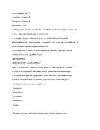 Leitos para cabos item 5
Enfiação de cabos item 7
Ligações de cabos item 8
Aterramento item 6
A instalação de iluminação industrial deve ser feita de acordo com o projeto, classificação
de área e dando especial atenção ao alinhamento.
Em montagem de pipe-rack os eixos devem ser estabelecidos pela topografia.
A fabricação de postes tipo pescoço de ganso deve ser feita com o Maximo cuidado para se
evitar amassamento ou esfoliação do galvanizado.
Os transformadores e painéis de iluminação devem ser fixados de acordo com suas
características físicas e segundo o projeto.
6.12 SUBESTAÇÃO
CONDIÇOES GERAIS PARA MONTAGEM
Todos os equipamentos a serem montados devem ser previamente liberados pelo CQ
na inspeção de recebimento mediante a emissão de informe de recebimento (IR)
As etapas de montagem dos equipamentos e seus acessórios, relacionados abaixo
devem ser feitos atendendo aos desenhos, especificações e recomendações da
projetista e do fabricante, e normas aplicáveis:
• Suportação;
• Alinhamento;
• Travamento;
• Nivelamento;
• Fixação;
• Conexões com cabos, eletrodutos, prensa-cabos e demais acoplamentos;
 