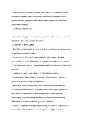 • Para transformadores imersos em óleo o enchimento ou complementação do
nível de óleo, deve ser executado conforme e recomendação do fabricante. A
rigidezdieltrica do óleo isolante deve ser previamente medida de acordo com o
procedimento de teste.
• Resistores de aterramento.
• O cabo de interligação entre a bucha de neutro do transformador e o resistor de
aterramento deve passar pelo TC, de neutro.
6.13.2 DUTOS DE BARRAMENTO
• O caminhamento dos dutos de barramento deve ser verificado quanto a eventuais
interferências, antes da montagem.
• Caso necessário, devem ser instalados suportes adicionais para dutos de
barramentos, e os pontos de passagem de dutos por paredes devem ser vedados.
• Todos os parafusos deve ser reapertados observando o torque recomendado pelo
fabricante.
6.13.3 PAINEIS, PAINEIS AUXILIARES, RETIFICADORES E INVERSORES
• Os barramentos devem ser verificados quanto ao alinhamento, conexões e
fixação de acordo com desenhos de fabricante.
• A movimentação dos disjuntores e gavetas, alavancas de acionamento dos
contatos auxiliares, fim de curso, operação manual e sistema de tração deve ser
verificados quanto ao comportamento mecânico no interior do cubículo,
observando o acoplamento das garras de encaixe, deve se verificar também a
abertura e o fechamento das portas, ajustá-las se necessário.
• Devem ser verificados todos os componentes do painel no que se refere a sua
característica, formas de fixação ou encaixe, grupo de ligação, conexões e
 