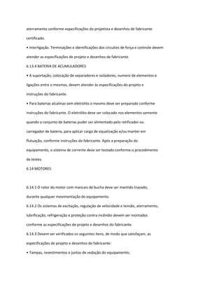 aterramento conforme especificações do projetista e desenhos de fabricante
certificado.
• Interligação. Terminações e identificações dos circuitos de força e controle devem
atender as especificações de projeto e desenhos de fabricante.
6.13.4 BATERIA DE ACUMULADORES
• A suportação, colocação de separadores e isoladores, numero de elementos e
ligações entre o mesmos, devem atender às especificações do projeto e
instruções do fabricante.
• Para baterias alcalinas sem eletrolito o mesmo deve ser preparado conforme
instruções do fabricante. O eletrólito deve ser colocado nos elementos somente
quando o conjunto de baterias puder ser alimentado pelo retificador ou
carregador de bateria, para aplicar carga de equalização e/ou manter em
flutuação, conforme instruções do fabricante. Após a preparação do
equipamento, o sistema de corrente deve ser testado conforme o procedimento
de testes.
6.14 MOTORES
6.14.1 O rotor do motor com mancais de bucha deve ser mantido travado,
durante qualquer movimentação do equipamento.
6.14.2 Os sistemas de excitação, regulação de velocidade e tensão, aterramento,
lubrificação, refrigeração e proteção contra incêndio devem ser montados
conforme as especificações de projeto e desenhos do fabricante.
6.14.3 Devem ser verificados os seguintes itens, de modo que satisfaçam, as
especificações de projeto e desenhos do fabricante:
• Tampas, revestimentos e juntas de vedação do equipamento;
 