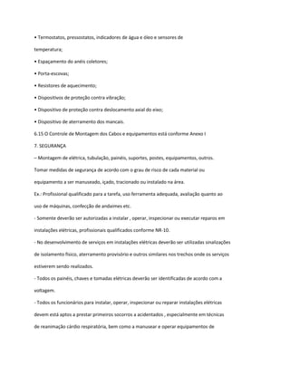 • Termostatos, pressostatos, indicadores de água e óleo e sensores de
temperatura;
• Espaçamento do anéis coletores;
• Porta-escovas;
• Resistores de aquecimento;
• Dispositivos de proteção contra vibração;
• Dispositivo de proteção contra deslocamento axial do eixo;
• Dispositivo de aterramento dos mancais.
6.15 O Controle de Montagem dos Cabos e equipamentos está conforme Anexo I
7. SEGURANÇA
– Montagem de elétrica, tubulação, painéis, suportes, postes, equipamentos, outros.
Tomar medidas de segurança de acordo com o grau de risco de cada material ou
equipamento a ser manuseado, içado, tracionado ou instalado na área.
Ex.: Profissional qualificado para a tarefa, uso ferramenta adequada, avaliação quanto ao
uso de máquinas, confecção de andaimes etc.
- Somente deverão ser autorizadas a instalar , operar, inspecionar ou executar reparos em
instalações elétricas, profissionais qualificados conforme NR-10.
- No desenvolvimento de serviços em instalações elétricas deverão ser utilizadas sinalizações
de isolamento físico, aterramento provisório e outros similares nos trechos onde os serviços
estiverem sendo realizados.
- Todos os painéis, chaves e tomadas elétricas deverão ser identificadas de acordo com a
voltagem.
- Todos os funcionários para instalar, operar, inspecionar ou reparar instalações elétricas
devem está aptos a prestar primeiros socorros a acidentados , especialmente em técnicas
de reanimação cárdio respiratória, bem como a manusear e operar equipamentos de
 