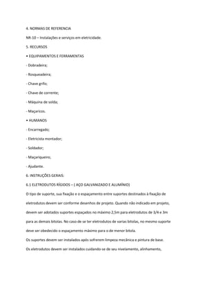 4. NORMAS DE REFERENCIA
NR-10 – Instalações e serviços em eletricidade.
5. RECURSOS
• EQUIPAMENTOS E FERRAMENTAS
- Dobradeira;
- Rosqueadeira;
- Chave grifo;
- Chave de corrente;
- Máquina de solda;
- Maçaricos.
• HUMANOS
- Encarregado;
- Eletricista montador;
- Soldador;
- Maçariqueiro;
- Ajudante.
6. INSTRUÇÕES GERAIS:
6.1 ELETRODUTOS RÍGIDOS – ( AÇO GALVANIZADO E ALUMÍNIO)
O tipo de suporte, sua fixação e o espaçamento entre suportes destinados à fixação de
eletrodutos devem ser conforme desenhos de projeto. Quando não indicado em projeto,
devem ser adotados suportes espaçados no máximo 2,5m para eletrodutos de 3/4 e 3m
para as demais bitolas. No caso de se ter eletrodutos de varias bitolas, no mesmo suporte
deve ser obedecido o espaçamento máximo para o de menor bitola.
Os suportes devem ser instalados após sofrerem limpeza mecânica e pintura de base.
Os eletrodutos devem ser instalados cuidando-se de seu nivelamento, alinhamento,
 