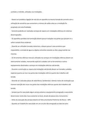 combate a incêndio, utilizados nas instalações.
- Deverá ser proibida a ligação de mais de um aparelho na mesma tomada de corrente com a
utilização de acessórios que aumentem o número de saídas salvo se a instalação for
projetada com esta finalidade.
- Somente poderão ser realizados serviços de reparos em instalações elétricas em sistemas
desenergizados.
- Os aparelhos portáteis de iluminação devem possuir isolações nas partes que possam vir a
sofrer contato físico acidental.
- Deverão ser utilizadas tomadas industriais, e devem possuir caixa protetora que
impossibilite a entrada de água ou objetos estranhos estando ou não o plug inserido nas
mesmas.
- As ferramentas elétricas manuais utilizadas nos serviços em instalações elétricas devem ser
eletricamente isoladas, merecendo especiais cuidados com as ferramentas e outros
equipamentos destinados a serviços em instalações elétricas sob tensão.
- Durante a construção ou reparos de instalações sob tensão devem ser tomados cuidados
especiais quanto ao risco nas partes das instalações elétrico quanto dos trabalhos sob
tensão.
- Deverão ser colocadas placas de advertência, bandeirolas e demais meios de sinalização que
chamem atenção dos riscos nas partes das instalações elétricas quanto dos trabalhos sob
tensão.
- Sempre que for executado algum serviço próximo a equipamento energizado o executante
deverá estar ciente dos riscos existente no local, através de placas e/ou treinamento.
- Antes da execução dos serviços deverá ser feita uma Analise Preliminar de Riscos – APR.
- Quando um trabalho for executado em um circuito não energizado ao lado de outro
 