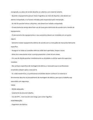 energizado, os cabos de tensão deverão ser cobertos com material isolante.
- Quando o equipamento possuir chave magnética ao invés de disjuntor, esta deverá ser
aberta e etiquetada, e os fusíveis retirados pelo responsável pela intervenção.
- Se não for possível retirar o disjuntor, este deverá ser isolado e etiquetado.
- O executante do serviço deve fazer uso de luvas para eletricistas de acordo com a tensão do
equipamento.
- O aterramento dos equipamentos e seus acessórios devem ser instalados em um ponto
seguro.
- Somente instalar equipamento elétrico de acordo com as instruções do manual do fabricante
específico.
- Assegurar se todas as conexões elétricas estão bem apertadas, limpas e secas.
- Antes de o executante iniciar o serviço preencher o chek-list em anexo.
- Em caso de dúvida paralisar imediatamente as atividades e solicitar apoio do supervisor
imediato.
- Nos serviços específicos de montagem de elétrica, e necessário que os profissionais
envolvidos estejam aptos a executá-lo.
- Ex. solda exotérmicos, os profissionais envolvidos devem conhecer os materiais e
ferramentas descrito no procedimento de montagem de elétrica, para que o trabalho seja
executado com segurança.
TIPOS:
- Molde adequado;
- Isolamento da área de trabalho;
- Uso de EPI’s , mais luva de cano longo, para evitar fagulhas.
8 DISTRIBUIÇÃO
- Engenheiro de Elétrica
 