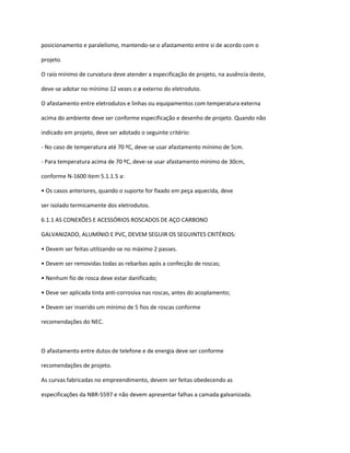posicionamento e paralelismo, mantendo-se o afastamento entre si de acordo com o
projeto.
O raio mínimo de curvatura deve atender a especificação de projeto, na ausência deste,
deve-se adotar no mínimo 12 vezes o ø externo do eletroduto.
O afastamento entre eletrodutos e linhas ou equipamentos com temperatura externa
acima do ambiente deve ser conforme especificação e desenho de projeto. Quando não
indicado em projeto, deve ser adotado o seguinte critério:
- No caso de temperatura até 70 ºC, deve-se usar afastamento mínimo de 5cm.
- Para temperatura acima de 70 ºC, deve-se usar afastamento mínimo de 30cm,
conforme N-1600 item 5.1.1.5 a:
• Os casos anteriores, quando o suporte for fixado em peça aquecida, deve
ser isolado termicamente dos eletrodutos.
6.1.1 AS CONEXÕES E ACESSÓRIOS ROSCADOS DE AÇO CARBONO
GALVANIZADO, ALUMÍNIO E PVC, DEVEM SEGUIR OS SEGUINTES CRITÉRIOS:
• Devem ser feitas utilizando-se no máximo 2 passes.
• Devem ser removidas todas as rebarbas após a confecção de roscas;
• Nenhum fio de rosca deve estar danificado;
• Deve ser aplicada tinta anti-corrosiva nas roscas, antes do acoplamento;
• Devem ser inserido um mínimo de 5 fios de roscas conforme
recomendações do NEC.
O afastamento entre dutos de telefone e de energia deve ser conforme
recomendações de projeto.
As curvas fabricadas no empreendimento, devem ser feitas obedecendo as
especificações da NBR-5597 e não devem apresentar falhas a camada galvanizada.
 