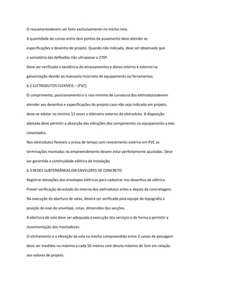 O roscamentodevem ser feito exclusivamente no trecho reto.
A quantidade de curvas entre dois pontos de puxamento deve atender as
especificações e desenho de projeto. Quando não indicada, deve ser observado que
o somatório das deflexões não ultrapasse a 270º.
Deve ser verificada a existência de amassamentos e danos interno e externo na
galvanização devido ao manuseio incorreto de equipamento ou ferramentas.
6.2 ELETRODUTOS FLEXÍVEIS – (PVC)
O comprimento, posicionamento e o raio mínimo de curvatura dos eletrodutosdevem
atender aos desenhos e especificações do projeto caso não seja indicado em projeto,
deve-se adotar no mínimo 12 vezes o diâmetro externo do eletroduto. A disposição
adotada deve permitir a absorção das vibrações dos componentes ou equipamento a eles
conectados.
Nos eletrodutos flexíveis a prova de tempo com revestmento externo em PVC as
terminações montadas no empreendimento devem estar perfeitamente ajustadas. Deve
ser garantida a continuidade elétrica da instalação.
6.3 REDES SUBTERRÂNEAS EM ENVELOPES DE CONCRETO
Registrar elevações dos envelopes elétricos para cadastrar nos desenhos de elétrica.
Prever verificação do estado do interno dos eletrodutos antes e depois da concretagem.
Na execução da abertura de valas, deverá ser verificada pela equipe de topografia a
posição do eixo do envelope, cotas, dimensões das secções.
A abertura de vala deve ser adequada a execução dos serviços e de forma a permitir a
movimentação dos montadores.
O alinhamento e a elevação da vala no trecho compreendido entre 2 caixas de passagem
deve ser medidas no máximo a cada 50 metros com desvio máximo de 5cm em relação
aos valores de projeto.
 