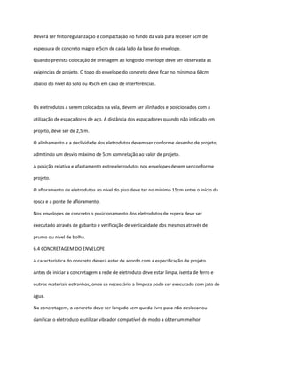 Deverá ser feito regularização e compactação no fundo da vala para receber 5cm de
espessura de concreto magro e 5cm de cada lado da base do envelope.
Quando prevista colocação de drenagem ao longo do envelope deve ser observada as
exigências de projeto. O topo do envelope do concreto deve ficar no mínimo a 60cm
abaixo do nível do solo ou 45cm em caso de interferências.
Os eletrodutos a serem colocados na vala, devem ser alinhados e posicionados com a
utilização de espaçadores de aço. A distância dos espaçadores quando não indicado em
projeto, deve ser de 2,5 m.
O alinhamento e a declividade dos eletrodutos devem ser conforme desenho de projeto,
admitindo um desvio máximo de 5cm com relação ao valor de projeto.
A posição relativa e afastamento entre eletrodutos nos envelopes devem ser conforme
projeto.
O afloramento de eletrodutos ao nível do piso deve ter no mínimo 15cm entre o início da
rosca e a ponte de afloramento.
Nos envelopes de concreto o posicionamento dos eletrodutos de espera deve ser
executado através de gabarito e verificação de verticalidade dos mesmos através de
prumo ou nível de bolha.
6.4 CONCRETAGEM DO ENVELOPE
A característica do concreto deverá estar de acordo com a especificação de projeto.
Antes de iniciar a concretagem a rede de eletroduto deve estar limpa, isenta de ferro e
outros materiais estranhos, onde se necessário a limpeza pode ser executado com jato de
água.
Na concretagem, o concreto deve ser lançado sem queda livre para não deslocar ou
danificar o eletroduto e utilizar vibrador compatível de modo a obter um melhor
 