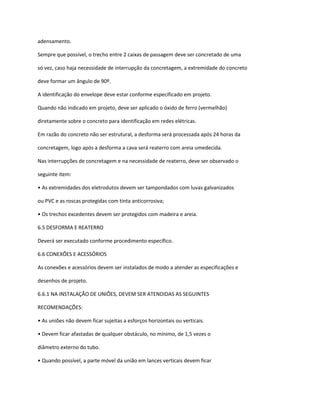 adensamento.
Sempre que possível, o trecho entre 2 caixas de passagem deve ser concretado de uma
só vez, caso haja necessidade de interrupção da concretagem, a extremidade do concreto
deve formar um ângulo de 90º.
A identificação do envelope deve estar conforme especificado em projeto.
Quando não indicado em projeto, deve ser aplicado o óxido de ferro (vermelhão)
diretamente sobre o concreto para identificação em redes elétricas.
Em razão do concreto não ser estrutural, a desforma será processada após 24 horas da
concretagem, logo após a desforma a cava será reaterro com areia umedecida.
Nas interrupções de concretagem e na necessidade de reaterro, deve ser observado o
seguinte item:
• As extremidades dos eletrodutos devem ser tampondados com luvas galvanizados
ou PVC e as roscas protegidas com tinta anticorrosiva;
• Os trechos excedentes devem ser protegidos com madeira e areia.
6.5 DESFORMA E REATERRO
Deverá ser executado conforme procedimento específico.
6.6 CONEXÕES E ACESSÓRIOS
As conexões e acessórios devem ser instalados de modo a atender as especificações e
desenhos de projeto.
6.6.1 NA INSTALAÇÃO DE UNIÕES, DEVEM SER ATENDIDAS AS SEGUINTES
RECOMENDAÇÕES:
• As uniões não devem ficar sujeitas a esforços horizontais ou verticais.
• Devem ficar afastadas de qualquer obstáculo, no mínimo, de 1,5 vezes o
diâmetro externo do tubo.
• Quando possível, a parte móvel da união em lances verticais devem ficar
 