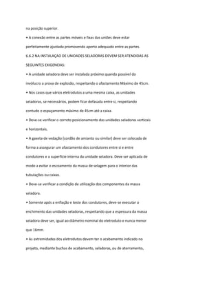 na posição superior.
• A conexão entre as partes móveis e fixas das uniões deve estar
perfeitamente ajustada promovendo aperto adequado entre as partes.
6.6.2 NA INSTALAÇAO DE UNIDADES SELADORAS DEVEM SER ATENDIDAS AS
SEGUINTES EXIGENCIAS:
• A unidade seladora deve ser instalada próximo quando possível do
invólucro a prova de explosão, respeitando o afastamento Máximo de 45cm.
• Nos casos que vários eletrodutos a uma mesma caixa, as unidades
seladoras, se necessários, podem ficar defasada entre si, respeitando
contudo o espaçamento máximo de 45cm até a caixa.
• Deve-se verificar o correto posicionamento das unidades seladoras verticais
e horizontais.
• A gaxeta de vedação (cordão de amianto ou similar) deve ser colocada de
forma a assegurar um afastamento dos condutores entre si e entre
condutores e a superfície interna da unidade seladora. Deve ser aplicada de
modo a evitar o escoamento da massa de selagem para o interior das
tubulações ou caixas.
• Deve-se verificar a condição de utilização dos componentes da massa
seladora.
• Somente após a enfiação e teste dos condutores, deve-se executar o
enchimento das unidades seladoras, respeitando que a espessura da massa
seladora deve ser, igual ao diâmetro nominal do eletroduto e nunca menor
que 16mm.
• As extremidades dos eletrodutos devem ter o acabamento indicado no
projeto, mediante buchas de acabamento, seladoras, ou de aterramento,
 