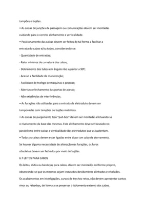 tampões e bujões.
• As caixas de junções de passagem ou comunicações devem ser montadas
cuidando para o correto alinhamento e verticalidade.
• Posicionamento das caixas devem ser feitos de tal forma a facilitar a
entrada do cabos e/ou tubos, considerando-se:
- Quantidade de entradas;
- Raios mínimos de curvatura dos cabos;
- Dobramento dos tubos em ângulo não superior a 90º;
- Acesso a facilidade de manutenção;
- Facilidade de trafego de maquinas e pessoas;
- Abertura e fechamento das portas de acesso;
- Não existências de interferências.
• As furações não utilizadas para a entrada de eletroduto devem ser
tamponadas com tampões ou bujões metálicos.
• As caixas de purgamento tipo “pull-box” devem ser montadas efetuando-se
o nivelamento da base das mesmas. Este alinhamento deve ser baseado no
paralelismo entre caixas e verticalidade dos eletrodutos que as sustentam.
• Todas as caixas devem estar ligadas entre si por um cabo de aterramento.
Se houver alguma necessidade de alteração nas furações, os furos
obsoletos devem ser fechados por meio de bujões.
6.7 LEITOS PARA CABOS
Os leitos, dutos ou bandejas para cabos, devem ser montados conforme projeto,
observando-se que os mesmos sejam instalados devidamente alinhados e nivelados.
Os acabamentos em interligações, curvas de trechos retos, não devem apresentar cantos
vivos ou rebarbas, de forma a se preservar o isolamento externo dos cabos.
 