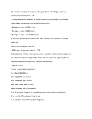 Nos eventuais cortes das bandejas ou dutos, estes devem sofrer limpeza mecânica e
pintura conforme a norma N-1374.
Os suportes devem ser instalados de acordo com instruções de projeto, ou conforme
tabela abaixo, nos casos de insuficiendias de informações:
• Bandejas ou leitos até 100m 1,5m
• Bandejas ou leitos até 300m 2,0m
• Bandejas ou leitos acima de 300m 3,0m
As distancias mínimas de afastamento dos dutos e bandejas em superfícies aquecidas
devem ser:
• 5,0cm para temperatura até 70ºC
• 30,0cm para temperatura superior a 70ºC
Os dutos de sinal elétricos e bandejas devem ser adequadamente separados dos dutos de
forca. As mínimas distancias permitidas devem estar de acordo com especificações do
projeto e onde não houver previsão, conforme tabela a seguir:
CABOS DE FORÇA
TENSAO CORRENTE ESPAÇAMENTO
Até 130V Até 10A 300mm
130V até 250 Até 50A 450mm
250V até 480 Até 200A 600mm
480V até 6000 Até 800A 1400mm
6000V até 13800 Até 1500A 1800mm
Deve ser evitada a circulação de pessoal diretamente sobre os leitos, que também,
devem ser identificados conforme projetos.
Todo leito deve ser identificado conforme projeto.
 
