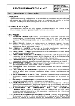 PG.RHGR.DEP.001
Data Emissão: 07/08/07
Revisão: 01
Data Revisão: 03/09/07
PROCEDIMENTO GERENCIAL – PG
Página 1 de 14
TÍTULO: TREINAMENTO E QUALIFICAÇÃO
1. OBJETIVO
Determinar as condições para identificar as necessidades de competência e qualificação para
todo pessoal que realiza atividades que afetam os resultados dos produtos e serviços
fornecidos pelas Empresas, bem como a gestão do processo de treinamentos.
2. CAMPO DE APLICAÇÃO
Este procedimento aplica-se, em todo processo de Desenvolvimento das Pessoas e nos
treinamentos dos processos operacionais, administrativos e comerciais.
3. DEFINIÇÕES
3.1. MATRIZ DE CAPACITAÇÃO: Define a competência do colaborador, necessária para
desenvolvimento de sua atividade profissional em cada função e em cada setor das
empresas. As informações prestadas são de responsabilidade do titular do setor. Anexo
8.2;
3.2. COMPETÊNCIA: Conjunto de conhecimentos de habilidades Básicas, Técnicas,
Pessoais e Operacionais, que permitem ao indivíduo desempenhar com eficácia
determinadas tarefas, em qualquer situação.
3.3. HABILIDADES BÁSICAS: Compreende, a formação, escolaridade, experiência e
informações básicas necessárias para o desenvolvimento da função;
3.4. HABILIDADES TÉCNICAS: Qualificações técnicas necessárias para colocar em prática
as aptidões necessárias à função;
3.5. HABILIDADES PESSOAIS - ATITUDES (comportamento): Modo de proceder e agir
compatíveis com as atribuições, ainda o conjunto de reações que se podem observar na
pessoa estando ela em seu ambiente e em determinadas circunstâncias.
3.6. CAPACIDADE DE ORIENTAÇÃO: Forma pela qual utiliza a capacidade de orientação,
comunicação, tomada de decisão, administração de conflitos nas situações de trabalho.
3.7. CAPACIDADE CRIADORA: Capacidade de iniciativa, flexibilidade e criatividade a partir
dos recursos disponíveis, enriquecendo a rotina de trabalho.
3.8. DINAMISMO: Possui confiança em suas próprias decisões, bem como a maneira de
executá-las.
3.9. ORGANIZAÇÃO NO TRABALHO: Capacidade de conhecer suas responsabilidades
quanto a postura ética, disciplina, assiduidade, asseio pessoal e planejamento das
atividades.
3.10.RELACIONAMENTO INTERPESSOAL: Demonstra características de sociabilidade e
facilidade em trabalho em equipe, negociação e de comunicação com as pessoas em
geral.
3.11.REQUISITOS OPERACIONAIS: Conhecimento dos fluxogramas, padrões técnicos do
processo, instruções de trabalho, e outros documentos de gestão;
3.12.TREINAMENTO: Processo educacional que visa dar informações (teórica e prática) e
orientar de forma sistemática e organizada, através do qual os colaboradores adquirem e
desenvolvem conhecimentos e habilidades em função de objetivos a serem alcançados.
3.13.PLANEJAMENTO DE TREINAMENTO PARA OS REQUISITOS
OPERACIONAIS: Objetiva a identificar quais os colaboradores de cada função
envolvidos para cada documento do SGI, elaborando o planejamento dos treinamentos
para os mesmos, conforme anexo 8.3;
3.14.TREINAMENTO NOS REQUISITOS OPERACIONAIS: Objetiva o acompanhamento
da execução de tarefas no próprio local de trabalho ou local apropriado (OJT ou TLT),
através do repasse do conteúdo descrito nos documentos de gestão. (Integração
 