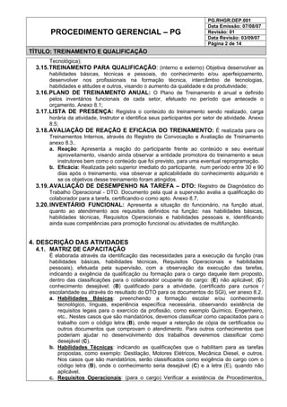 PG.RHGR.DEP.001
Data Emissão: 07/08/07
Revisão: 01
Data Revisão: 03/09/07
PROCEDIMENTO GERENCIAL – PG
Página 2 de 14
TÍTULO: TREINAMENTO E QUALIFICAÇÃO
Tecnológica);
3.15.TREINAMENTO PARA QUALIFICAÇÃO: (interno e externo) Objetiva desenvolver as
habilidades básicas, técnicas e pessoais, do conhecimento e/ou aperfeiçoamento,
desenvolver nos profissionais na formação técnica, intercâmbio de tecnologias,
habilidades e atitudes e outros, visando o aumento da qualidade e da produtividade;
3.16.PLANO DE TREINAMENTO ANUAL: O Plano de Treinamento é anual e definido
pelos inventários funcionais de cada setor, efetuado no período que antecede o
orçamento. Anexo 8.1;
3.17.LISTA DE PRESENÇA: Registra o conteúdo do treinamento sendo realizado, carga
horária da atividade, Instrutor e identifica seus participantes por setor de atividade. Anexo
8.5;
3.18.AVALIAÇÃO DE REAÇÃO E EFICÁCIA DO TREINAMENTO: É realizada para os
Treinamentos Internos, através do Registro de Convocação e Avaliação de Treinamento
anexo 8.3..
a. Reação: Apresenta a reação do participante frente ao conteúdo e seu eventual
aproveitamento, visando ainda observar a entidade promotora do treinamento e seus
instrutores bem como o conteúdo que foi previsto, para uma eventual reprogramação.
b. Eficácia: Realizada pelo superior imediato do participante, num período entre 30 e 90
dias após o treinamento, visa observar a aplicabilidade do conhecimento adquirido e
se os objetivos desse treinamento foram atingidos.
3.19.AVALIAÇÃO DE DESEMPENHO NA TAREFA – DTO: Registro de Diagnóstico do
Trabalho Operacional - DTO. Documento pela qual a supervisão avalia a qualificação do
colaborador para a tarefa, certificando-o como apto. Anexo 8.7,
3.20.INVENTÁRIO FUNCIONAL: Apresenta a situação do funcionário, na função atual,
quanto ao atendimento aos requisitos definidos na função: nas habilidades básicas,
habilidades técnicas, Requisitos Operacionais e habilidades pessoais e, identificando
ainda suas competências para promoção funcional ou atividades de multifunção.
4. DESCRIÇÃO DAS ATIVIDADES
4.1. MATRIZ DE CAPACITAÇÃO
É elaborada através da identificação das necessidades para a execução da função (nas
habilidades básicas, habilidades técnicas, Requisitos Operacionais e habilidades
pessoais), efetuada pela supervisão, com a observação da execução das tarefas,
indicando a exigência da qualificação ou formação para o cargo daquele item proposto,
dentro das classificações para o colaborador ocupante do cargo: (E) não aplicável; (C)
conhecimento desejável; (B) qualificado para a atividade, (certificado para cursos /
escolaridade ou através do resultado do DTO para os documentos do SGI), ver anexo 8.2.
a. Habilidades Básicas: preenchendo a formação escolar e/ou conhecimento
tecnológico, línguas, experiência específica necessária, observando existência de
requisitos legais para o exercício da profissão, como exemplo Químico, Engenheiro,
etc.. Nestes casos que são mandatórios, devemos classificar como capacitados para o
trabalho com o código letra (B), onde requer a retenção de cópia de certificados ou
outros documentos que comprovam o atendimento. Para outros conhecimentos que
poderiam ajudar no desenvolvimento dos trabalhos deveremos classificar como
desejável (C).
b. Habilidades Técnicas: indicando as qualificações que o habilitam para as tarefas
propostas, como exemplo: Destilação, Motores Elétricos, Mecânica Diesel, e outros.
Nos casos que são mandatórios, serão classificados como exigência do cargo com o
código letra (B), onde o conhecimento seria desejável (C) e a letra (E), quando não
aplicável.
c. Requisitos Operacionais: (para o cargo) Verificar a existência de Procedimentos,
 