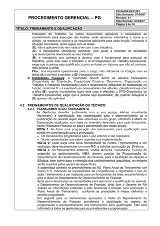 PG.RHGR.DEP.001
Data Emissão: 07/08/07
Revisão: 01
Data Revisão: 03/09/07
PROCEDIMENTO GERENCIAL – PG
Página 3 de 14
TÍTULO: TREINAMENTO E QUALIFICAÇÃO
Instruções de Trabalho, ou outros documentos aplicáveis e necessários ao
conhecimento para execução das tarefas, onde devemos informá-los o nome e o
código, na respectiva coluna e os requisitos aplicáveis para cada função, indicando a
situação necessária, como segue com as letras:
(E): não é aplicável (não tem nada a ver com o seu trabalho);
(C): é interessante (desejável) conhecer, pois ajuda a entender as atividades
que desempenha relacionado ao seu trabalho;
(B): é mandatório que conheça e domine, pois é fundamental para executar os
trabalhos, (para este caso é efetuado o DTO=Diagnóstico do Trabalho Operacional,
exige que a pessoa seja qualificada, (como se fosse um diploma que não só conhece,
mas domina o tema)
Obs.: nos requisitos operacionais para o cargo, não utilizamos os códigos com as
letras (A) (monitor) e também a (D) (necessita treinar).
d. Habilidades Pessoais: A supervisão deverá definir as atitudes necessárias
(Capacidade de Orientação; Capacidade Criadora; Dinamismo; Organização no
Trabalho e Relações Interpessoais) para o desempenho adequado do colaborador na
função, conforme IT – Levantando as necessidades das atitudes, classificando-as com
a letra (B), quando mandatórios (para este caso é efetuado o DTO=Diagnóstico do
Trabalho Operacional, exige que a pessoa seja qualificada), (C) quando desejável e
(E) quando não aplicável.
4.2. TREINAMENTOS DE QUALIFICAÇÃO OU TÉCNICO
4.2.1. PLANEJAMENTO DO TREINAMENTO
As Gerências deverão, juntamente com a sua equipe, efetuar anualmente
(Novembro) a identificação das necessidades para o desenvolvimento ou a
qualificação de pessoal sejam elas individuais ou em grupo, utilizando a Matriz de
Capacitação atualizada, com base no inventário levantado para cada funcionário,
novos Processos/Produtos ou para o atendimento das metas anuais.
NOTA 1: Ao fazer uma programação dos treinamentos para qualificação será
levado em consideração para a priorização:
• Os treinamentos programados para o ano anterior e não realizados;
• Novas necessidades que sejam urgentes sua implementação.
NOTA 2: Caso surja uma nova necessidade de cursos / treinamentos a ser
realizado, deve-se preencher um novo RG. e solicitar aprovação da Diretoria.
NOTA 3: Os treinamentos externos, visitas técnicas, Seminários, Cursos de
extensão ou aprimoramento, MBA, devem constar da Programação do
Departamento de Desenvolvimento de Pessoas, para a Avaliação de Reação e
Eficácia, bem como para a retenção dos conhecimentos adquiridos, no entanto
serão orçados pelas gerencias específicas.
A sistemática consiste no preenchimento do RG- Plano Anual de Treinamento (ver
anexo 8.1), indicando as necessidades de competências e registradas o tipo de
ação / treinamento a ser realizado para os funcionários da área, encaminhando-o
para o titular do Departamento de Desenvolvimento de Pessoas.
Após serem levantadas as necessidades para aprimorar a qualificação do pessoal,
o Departamento de Desenvolvimento de Pessoas, junto com o Gerente de RH
analisa as informações coletadas e este apresenta à Direção para aprovação o
Plano Anual de Treinamento, conforme as prioridades e metas, definindo o
período programado.
Em seguida para os treinamentos aprovados o titular do Departamento de
Desenvolvimento de Pessoas providencia a atualização do registro de
programação e acompanhamento dos treinamentos para qualificação. Este será
informado a todas as gerências para as providencias e programação.
 