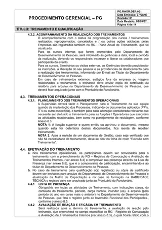 PG.RHGR.DEP.001
Data Emissão: 07/08/07
Revisão: 01
Data Revisão: 03/09/07
PROCEDIMENTO GERENCIAL – PG
Página 4 de 14
TÍTULO: TREINAMENTO E QUALIFICAÇÃO
4.2.2. ACOMPANHAMENTO DA REALIZAÇÃO DOS TREINAMENTOS
O acompanhamento com o status da programação dos cursos / treinamentos
realizados, reprogramados, cancelados e / ou outras ações adotadas pelas
Empresas são registrados também no RG - Plano Anual de Treinamento, que foi
atualizado.
Para os cursos internos que forem promovidos pelo Departamento de
Desenvolvimento de Pessoas, será informado às gerências a data, local e período
da realização, devendo os responsáveis inscrever e liberar os colaboradores que
participarão do evento.
Para os cursos, Seminários ou visitas externas, as Gerências deverão providenciar
as inscrições, a liberação do seu pessoal e as providencias de deslocamento para
a realização dos treinamentos, informando por E-mail ao Titular do Departamento
de Desenvolvimento de Pessoas.
Em caso de treinamentos externos, estágios fora da empresa ou viagens
relacionadas a treinamento, o treinando deve enviar cópia do certificado ou
relatório para arquivo no Departamento de Desenvolvimento de Pessoas, que
deverá ficar arquivado junto com o Prontuário do Funcionário.
4.3. TREINAMENTOS OPERACIONAIS
4.3.1. PLANEJAMENTO DOS TREINAMENTOS OPERACIONAIS
A Supervisão deverá fazer o Planejamento para o Treinamento da sua equipe
quando da implantação dos Processos, indicando os documentos aplicados (PP’s,
IT’s ou outro específico), e também para cada alteração considerada relevante que
necessite ser efetuado o treinamento para as funções / Operadores que executam
as atividades relacionadas, bem como no planejamento de reciclagem, conforme
Anexo 8.3.
NOTA 1: A função superior e quem emitiu ou aprovou o documento, mesmo
quando esta for detentora destes documentos, fica isenta de receber
treinamento.
NOTA 2: Após a revisão de um documento de Gestão, caso seja verificado que
não há necessidade de treinamento, deve-se citar na folha de rosto “Revisão sem
Treinamento”.
4.4. EFETIVAÇÃO DO TREINAMENTO
a. Nos treinamentos operacionais, os participantes devem ser convocados para o
treinamento, com o preenchimento do RG – Registro de Convocação e Avaliação de
Treinamentos Internos, (ver anexo 8.4) e comprovar sua presença através da Lista de
Presença (ver anexo 8.5), que é o comprovante de participação, encaminhando-a ao
titular do Departamento de Desenvolvimento de Pessoas.
b. No caso de treinamento para qualificação o(s) registro(s) ou cópia de certificado
devem ser enviados para arquivo do Departamento de Desenvolvimento de Pessoas e
atualização da Matriz de Capacitação e no caso de formação na HABILIDADE
TÉCNICA o registro deve ser arquivado junto ao Prontuário do Funcionário.
4.4.1 LISTA DE PRESENÇA
Obrigatória em todas as atividades de Treinamento, com indicações claras, do
conteúdo do treinamento, período, carga horária, instrutor (es), e arquivo (pelo
período do ano em curso mais o anterior) no Departamento de Desenvolvimento
de Pessoas, que fará o registro junto ao Inventário Funcional dos Participantes.,
conforme o anexo 8.5.
4.4.2 AVALIAÇÃO DE REAÇÃO E EFICÁCIA EM TREINAMENTO
Será realizada após o término do treinamento, a avaliação de reação pelo
treinando, que preencherá no campo específico do RG - Registro de Convocação
e Avaliação de Treinamentos Internos (ver anexo 8.3), o qual ficará retido com o
 