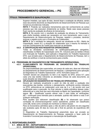PG.RHGR.DEP.001
Data Emissão: 07/08/07
Revisão: 01
Data Revisão: 03/09/07
PROCEDIMENTO GERENCIAL – PG
Página 5 de 14
TÍTULO: TREINAMENTO E QUALIFICAÇÃO
Superior imediato, que após 30 dias, deverá fazer a avaliação da eficácia, sendo
esse documento devolvido ao Departamento de Desenvolvimento de Pessoas que
tomará as providencias indicada.
NOTA 1: Poderão ser realizados treinamentos para dar conhecimento as outras
pessoas que não executam diretamente as tarefas. Neste caso essas pessoas
ficam isenta de avaliação de eficácia do treinamento.
NOTA 2: De acordo com o resultado de avaliação da eficácia do Treinamento,
pela chefia imediata, poderá ser necessário um novo treinamento, para o que o
Departamento de Desenvolvimento de Pessoas, repetirá o processo, devendo
arquivar o registro junto com o Prontuário do Colaborador.
NOTA 3: Se o resultado for adequado, deverá ser atualizada no RG - Matriz de
Capacitação, anexo 8.2, a situação do colaborador que o mesmo foi treinado e
que tem conhecimento da Tarefa para executar as atividades.
4.4.3 A CERTIFICAÇÃO NOS REQUISITOS OPERACIONAIS
Todas as atividades consideradas de certificação/qualificação obrigatória,
classificadas na Matriz de Capacitação como “B”, inclusive para as tarefas críticas
com Instrução de Trabalho, será aplicado o Diagnóstico do Trabalho Operacional
DTO, que enviado para o Departamento de Desenvolvimento de Pessoas, tem o
efeito de certificar o nível de conhecimento para a tarefa.
4.5. PROGRAMA DE DIAGNÓSTICO EM TREINAMENTO OPERACIONAL
4.5.1. PLANEJAMENTO DO PROGRAMA DE DIAGNÓSTICO DO TRABALHO
OPERACIONAL
De responsabilidade das supervisões, em março de cada ano, deve ser informado
ao Departamento de Desenvolvimento de Pessoas, o planejamento para aplicação
do Diagnóstico do Trabalho Operacional – DTO, formulário anexo 8.6.
Também deverá ser preparado no item 2 do registro do DTO, anexo 8.7, para
cada uma das tarefas indicando as atividades críticas de cada documento, as
quais deverão ser observadas.
4.5.2. APLICAÇÃO DO DIAGNÓSTICO DO TRABALHO OPERACIONAL
Deverá ser realizada anualmente a partir do mês de abril, a avaliação dos
executantes das tarefas, conforme o planejamento, verificando pontos indicados
no DTO, atribuindo-se ao colaborador uma nota de 3 a 1 de acordo com sua
qualificação para a execução. Ao final calcular a média aritmética dessas notas,
atribuindo-se a nota final que será informada na Matriz de Capacitação, conforme
segue: (B) - Qualificado quando obtiver nota 3 para todas as verificações,
(C) – continuará como treinado para a atividade, quando não obtiver a nota 3 em
qualquer verificação.
Para aqueles que obtiveram classificação (B) e foi observado que possui
condições de ensinar/acompanhar outros operadores, poderá ser classificado
como (A), tendo como condição de monitorar ou liderar equipe.
Para os funcionários admitidos após o mês de abril e até janeiro do ano seguinte
são avaliados após 30 dias do início até o final do período de experiência (90
dias);
O Diagnóstico do Trabalho Operacional preenchido deve ser enviado ao
Departamento de Desenvolvimento de Pessoas, passando a fazer parte do
Inventário Funcional para assegurar a manutenção da Qualificação.
5. RESPONSABILIDADES
5.1. ÁREA DE RH – DEPARTAMENTO DESENVOLVIMENTO DE PESSOAS:
5.1.1. INVENTÁRIO FUNCIONAL:
 