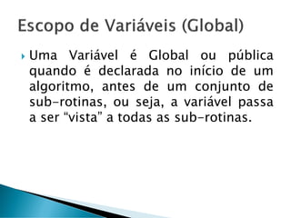  Uma Variável é Global ou pública
quando é declarada no início de um
algoritmo, antes de um conjunto de
sub-rotinas, ou seja, a variável passa
a ser “vista” a todas as sub-rotinas.
 