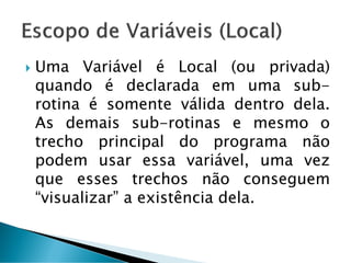  Uma Variável é Local (ou privada)
quando é declarada em uma sub-
rotina é somente válida dentro dela.
As demais sub-rotinas e mesmo o
trecho principal do programa não
podem usar essa variável, uma vez
que esses trechos não conseguem
“visualizar” a existência dela.
 