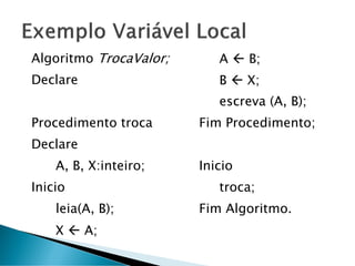 Algoritmo TrocaValor;
Declare
Procedimento troca
Declare
A, B, X:inteiro;
Inicio
leia(A, B);
X  A;
A  B;
B  X;
escreva (A, B);
Fim Procedimento;
Inicio
troca;
Fim Algoritmo.
 