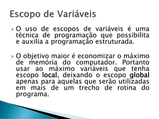 O uso de escopos de variáveis é uma
técnica de programação que possibilita
e auxilia a programação estruturada.
 O objetivo maior é economizar o máximo
de memória do computador. Portanto
usar ao máximo variáveis que tenha
escopo local, deixando o escopo global
apenas para aquelas que serão utilizadas
em mais de um trecho de rotina do
programa.
 