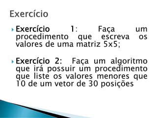  Exercício 1: Faça um
procedimento que escreva os
valores de uma matriz 5x5;
 Exercício 2: Faça um algoritmo
que irá possuir um procedimento
que liste os valores menores que
10 de um vetor de 30 posições
 