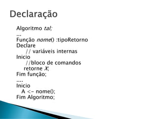 Algoritmo tal;
...
Função nome() :tipoRetorno
Declare
// variáveis internas
Inicio
//bloco de comandos
retorne X;
Fim função;
....
Inicio
A <- nome();
Fim Algoritmo;
 
