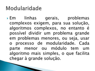  Em linhas gerais, problemas
complexos exigem, para sua solução,
algoritmos complexos, no entanto é
possível dividir um problema grande
em problemas menores, ou seja, usar
o processo de modularidade. Cada
parte menor ou módulo tem um
algoritmo mais simples, o que facilita
chegar à grande solução.
 