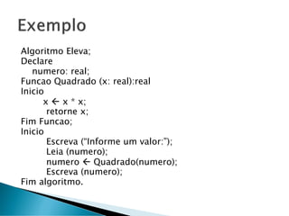 Algoritmo Eleva;
Declare
numero: real;
Funcao Quadrado (x: real):real
Inicio
x  x * x;
retorne x;
Fim Funcao;
Inicio
Escreva (“Informe um valor:”);
Leia (numero);
numero  Quadrado(numero);
Escreva (numero);
Fim algoritmo.
 