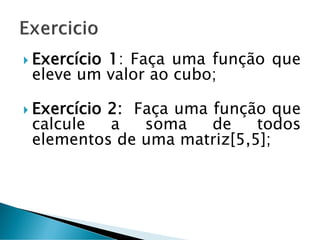  Exercício 1: Faça uma função que
eleve um valor ao cubo;
 Exercício 2: Faça uma função que
calcule a soma de todos
elementos de uma matriz[5,5];
 