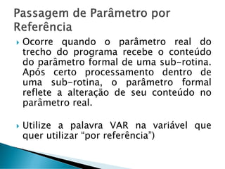  Ocorre quando o parâmetro real do
trecho do programa recebe o conteúdo
do parâmetro formal de uma sub-rotina.
Após certo processamento dentro de
uma sub-rotina, o parâmetro formal
reflete a alteração de seu conteúdo no
parâmetro real.
 Utilize a palavra VAR na variável que
quer utilizar “por referência”)
 