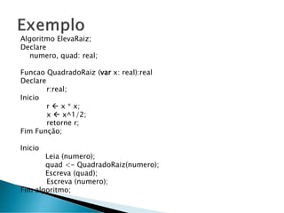 Algoritmo ElevaRaiz;
Declare
numero, quad: real;
Funcao QuadradoRaiz (var x: real):real
Declare
r:real;
Inicio
r  x * x;
x  x^1/2;
retorne r;
Fim Função;
Inicio
Leia (numero);
quad <- QuadradoRaiz(numero);
Escreva (quad);
Escreva (numero);
Fim algoritmo;
 