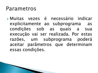  Muitas vezes é necessário indicar
explicitamente ao subprograma as
condições sob as quais a sua
execução vai ser realizada. Por estas
razões, um subprograma poderá
aceitar parâmetros que determinam
essas condições.
 
