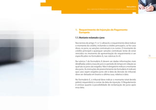 15
Guia prático
para a aplicação do Regulamento relativo à injunção de pagamento europeia
1.	 Requerimento de Injunção de Pagamento
Europeia
1.1.	Montante reclamado e juros
Nos termos do artigo 7.º, n.º 2, alínea b), o requerimento deve indicar
o montante do crédito, incluindo o crédito principal e, se for caso
disso, os juros, as sanções contratuais e os custos. O montante do
crédito principal e quaisquer sanções contratuais terão de estar
vencidos no momento da apresentação do requerimento e ser
especificados no formulário A, nas rubricas 6 e 8.
Na rubrica 7 do formulário A devem ser dadas informações mais
detalhadas sobre a taxa de juro e o período de tempo em relação ao
qual são os juros são exigidos. Não é obrigatório indicar o montante
dos juros. As instruções de preenchimento do formulário A indicam
que caso sejam exigidos juros até à data da decisão do tribunal,
deve ser deixada em branco a última casa, relativa à data.
No formulário E, o tribunal deve indicar o montante total devido
pelo(s) requerido(s) a contar da data da injunção. O Regulamento
é omisso quanto à possibilidade de reclamação de juros após
essa data.
 
