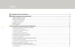 2
I. Introdução: O processo civil europeu . . . . . . . . . . . . . . . . . . . . . . . . . . . . . . . . . . . . . . . . . . . . . . . . . . . . . . . . . . . . . . . . . . . . . . . . . . . . . . . . . . . . . . . .  4
II. Âmbito de aplicação do novo procedimento  . . . . . . . . . . . . . . . . . . . . . . . . . . . . . . . . . . . . . . . . . . . . . . . . . . . . . . . . . . . . . . . . . . . . . . . . . . . . . . . .  8
1.	 Âmbito de aplicação territorial. . . . . . . . . . . . . . . . . . . . . . . . . . . . . . . . . . . . . . . . . . . . . . . . . . . . . . . . . . . . . . . . . . . . . . . . . . . . . . . . . . . . . . . . . . . . . . . . . . . . . . . . . 9
2.	 Âmbito de aplicação material. . . . . . . . . . . . . . . . . . . . . . . . . . . . . . . . . . . . . . . . . . . . . . . . . . . . . . . . . . . . . . . . . . . . . . . . . . . . . . . . . . . . . . . . . . . . . . . . . . . . . . . . . . 9
2.1.	 Matérias civis e comerciais . . . . . . . . . . . . . . . . . . . . . . . . . . . . . . . . . . . . . . . . . . . . . . . . . . . . . . . . . . . . . . . . . . . . . . . . . . . . . . . . . . . . . . . . . . . . . . . . . . . . . . . . . . . . . . . . 10
2.2.	 Litígios transfronteiriços. . . . . . . . . . . . . . . . . . . . . . . . . . . . . . . . . . . . . . . . . . . . . . . . . . . . . . . . . . . . . . . . . . . . . . . . . . . . . . . . . . . . . . . . . . . . . . . . . . . . . . . . . . . . . . . . . . . 11
3.	 Aplicação no tempo. . . . . . . . . . . . . . . . . . . . . . . . . . . . . . . . . . . . . . . . . . . . . . . . . . . . . . . . . . . . . . . . . . . . . . . . . . . . . . . . . . . . . . . . . . . . . . . . . . . . . . . . . . . . . . . . . . 12
4.	 Foro competente. . . . . . . . . . . . . . . . . . . . . . . . . . . . . . . . . . . . . . . . . . . . . . . . . . . . . . . . . . . . . . . . . . . . . . . . . . . . . . . . . . . . . . . . . . . . . . . . . . . . . . . . . . . . . . . . . . . . . 13
III. O procedimento europeu de injunção de pagamento . . . . . . . . . . . . . . . . . . . . . . . . . . . . . . . . . . . . . . . . . . . . . . . . . . . . . . . . . . . . . . . . . . . . . . . 14
1.	 Requerimento de Injunção de Pagamento Europeia. . . . . . . . . . . . . . . . . . . . . . . . . . . . . . . . . . . . . . . . . . . . . . . . . . . . . . . . . . . . . . . . . . . . . . . . . . . . . . . . . . . . . 15
1.1.	 Montante reclamado e juros. . . . . . . . . . . . . . . . . . . . . . . . . . . . . . . . . . . . . . . . . . . . . . . . . . . . . . . . . . . . . . . . . . . . . . . . . . . . . . . . . . . . . . . . . . . . . . . . . . . . . . . . . . . . . . . 15
1.2.	 Causa de pedir e descrição das provas. . . . . . . . . . . . . . . . . . . . . . . . . . . . . . . . . . . . . . . . . . . . . . . . . . . . . . . . . . . . . . . . . . . . . . . . . . . . . . . . . . . . . . . . . . . . . . . . . . . . . . 16
1.3.	 Tribunais competentes . . . . . . . . . . . . . . . . . . . . . . . . . . . . . . . . . . . . . . . . . . . . . . . . . . . . . . . . . . . . . . . . . . . . . . . . . . . . . . . . . . . . . . . . . . . . . . . . . . . . . . . . . . . . . . . . . . . 17
1.4.	 Como apresentar o requerimento. . . . . . . . . . . . . . . . . . . . . . . . . . . . . . . . . . . . . . . . . . . . . . . . . . . . . . . . . . . . . . . . . . . . . . . . . . . . . . . . . . . . . . . . . . . . . . . . . . . . . . . . . . 17
2.	 Andamento do processo junto do tribunal . . . . . . . . . . . . . . . . . . . . . . . . . . . . . . . . . . . . . . . . . . . . . . . . . . . . . . . . . . . . . . . . . . . . . . . . . . . . . . . . . . . . . . . . . . . . . 18
2.1.	 Alteração ou rectificação do requerimento. . . . . . . . . . . . . . . . . . . . . . . . . . . . . . . . . . . . . . . . . . . . . . . . . . . . . . . . . . . . . . . . . . . . . . . . . . . . . . . . . . . . . . . . . . . . . . . . . 18
2.2.	 Recusa do requerimento. . . . . . . . . . . . . . . . . . . . . . . . . . . . . . . . . . . . . . . . . . . . . . . . . . . . . . . . . . . . . . . . . . . . . . . . . . . . . . . . . . . . . . . . . . . . . . . . . . . . . . . . . . . . . . . . . . 18
3.	 Emissão e notificação da Injunção de Pagamento Europeia. . . . . . . . . . . . . . . . . . . . . . . . . . . . . . . . . . . . . . . . . . . . . . . . . . . . . . . . . . . . . . . . . . . . . . . . . . . . . . 19
3.1.	 Preenchimento do formulário E. . . . . . . . . . . . . . . . . . . . . . . . . . . . . . . . . . . . . . . . . . . . . . . . . . . . . . . . . . . . . . . . . . . . . . . . . . . . . . . . . . . . . . . . . . . . . . . . . . . . . . . . . . . . 19
3.2.	 Emissão de uma Injunção de Pagamento Europeia – prazos . . . . . . . . . . . . . . . . . . . . . . . . . . . . . . . . . . . . . . . . . . . . . . . . . . . . . . . . . . . . . . . . . . . . . . . . . . . . . . . . . 20
3.3.	 Citação ou notificação do requerido. . . . . . . . . . . . . . . . . . . . . . . . . . . . . . . . . . . . . . . . . . . . . . . . . . . . . . . . . . . . . . . . . . . . . . . . . . . . . . . . . . . . . . . . . . . . . . . . . . . . . . . 20
4.	 Direitos/possibilidades de oposição do requerido. . . . . . . . . . . . . . . . . . . . . . . . . . . . . . . . . . . . . . . . . . . . . . . . . . . . . . . . . . . . . . . . . . . . . . . . . . . . . . . . . . . . . . . 22
4.1.	 Dedução de oposição à Injunção de Pagamento Europeia. . . . . . . . . . . . . . . . . . . . . . . . . . . . . . . . . . . . . . . . . . . . . . . . . . . . . . . . . . . . . . . . . . . . . . . . . . . . . . . . . . . 22
4.2.	 Executoriedade. . . . . . . . . . . . . . . . . . . . . . . . . . . . . . . . . . . . . . . . . . . . . . . . . . . . . . . . . . . . . . . . . . . . . . . . . . . . . . . . . . . . . . . . . . . . . . . . . . . . . . . . . . . . . . . . . . . . . . . . . . . 23
Índice
 