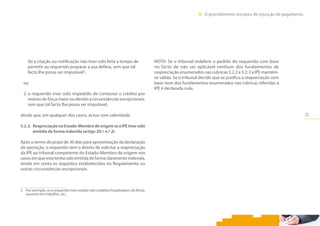 25
III.  O procedimento europeu de injunção de pagamento
(b) a citação ou notificação não tiver sido feita a tempo de
permitir ao requerido preparar a sua defesa, sem que tal
facto lhe possa ser imputável5
,
ou
2. o requerido tiver sido impedido de contestar o crédito por
motivo de força maior ou devido a circunstâncias excepcionais,
sem que tal facto lhe possa ser imputável,
desde que, em qualquer dos casos, actue com celeridade.
5.2.3.	 Reapreciação no Estado-Membro de origem se a IPE tiver sido
emitida de forma indevida (artigo 20.º, n.º 2)
Após o termo do prazo de 30 dias para apresentação da declaração
de oposição, o requerido tem o direito de solicitar a reapreciação
da IPE ao tribunal competente do Estado-Membro de origem nos
casos em que esta tenha sido emitida de forma claramente indevida,
tendo em conta os requisitos estabelecidos no Regulamento ou
outras circunstâncias excepcionais.
5	 Por exemplo, se o requerido tiver estado sob cuidados hospitalares, de férias,
ausente em trabalho, etc..
NOTA: Se o tribunal indeferir o pedido do requerido com base
no facto de não ser aplicável nenhum dos fundamentos de
reapreciação enumerados nas rubricas 5.2.2 e 5.2.3 a IPE mantém-
se válida. Se o tribunal decidir que se justifica a reapreciação com
base num dos fundamentos enumerados nas rubricas referidas a
IPE é declarada nula.
 