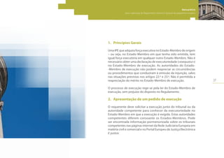 27
Guia prático
para a aplicação do Regulamento relativo à injunção de pagamento europeia
1.	 Princípios Gerais
Uma IPE que adquira força executiva no Estado-Membro de origem
– ou seja, no Estado-Membro em que tenha sido emitida, tem
igual força executória em qualquer outro Estado-Membro. Não é
necessário obter uma declaração de executoriedade («exequatur»)
no Estado-Membro de execução. As autoridades do Estado-
-Membro de execução não podem reapreciar as circunstâncias
ou procedimentos que conduziram à emissão da injunção, salvo
nas situações previstas nos artigos 22.º e 23.º. Não é permitida a
reapreciação do mérito no Estado-Membro de execução.
O processo de execução rege-se pela lei do Estado-Membro de
execução, sem prejuízo do disposto no Regulamento.
2.	 Apresentação de um pedido de execução
O requerente deve solicitar a execução junto do tribunal ou da
autoridade competente para conhecer da executoriedade no
Estado-Membro em que a execução é exigida. Estas autoridades
competentes diferem consoante os Estados-Membros. Pode
ser encontrada informação pormenorizada sobre os tribunais
competentes nas páginas internet da Rede Judiciária Europeia em
matéria civil e comercial e no Portal Europeu de Justiça Electrónica
E-justice.
 