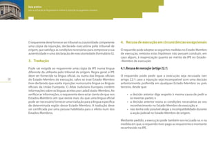 28
Guia prático
para a aplicação do Regulamento relativo à injunção de pagamento europeia
Guia prático
para a aplicação do Regulamento relativo à injunção de pagamento europeia
Guia prático
para a aplicação do Regulamento relativo à injunção de pagamento europeia
O requerente deve fornecer ao tribunal ou à autoridade competente
uma cópia da injunção, declarada executória pelo tribunal de
origem, que satisfaça as condições necessárias para comprovar a sua
autenticidade e uma declaração de executoriedade (formulário G).
3.	 Tradução
Pode ser exigida ao requerente uma cópia da IPE numa língua
diferente da utilizada pelo tribunal de origem. Regra geral, a IPE
deve ser fornecida na língua oficial, ou numa das línguas oficiais
do Estado-Membro de execução, salvo se esse Estado-Membro
tiver declarado que aceita injunções numa outra língua ou línguas
oficiais da União Europeia. O Atlas Judiciário Europeu contém
informações sobre as línguas aceites por cada Estado-Membro. Ao
verificar as informações, o requerente deve estar ciente de que nos
Estados-Membros em que existe mais do que uma língua oficial
pode ser necessário fornecer uma tradução para a língua específica
de determinada região desse Estado-Membro. A tradução deve
ser certificada por uma pessoa habilitada para o efeito num dos
Estados-Membros.
4.	 Recusadeexecuçãoemcircunstânciasexcepcionais
O requerido pode adoptar as seguintes medidas no Estado-Membro
de execução, embora estas hipóteses não possam conduzir, em
caso algum, à reapreciação quanto ao mérito da IPE no Estado-
-Membro de execução:
4.1.	Recusa de execução (artigo 22.º)
O requerido pode pedir que a execução seja recusada (ver
artigo 22.º) caso a injunção seja incompatível com uma decisão
anteriormente proferida em qualquer Estado-Membro ou país
terceiro, desde que:
•	 a decisão anterior diga respeito à mesma causa de pedir e
às mesmas partes; e
•	 a decisão anterior reúna as condições necessárias ao seu
reconhecimento no Estado-Membro de execução; e
•	 não tenha sido possível alegar a incompatibilidade durante
a acção judicial no Estado-Membro de origem.
Mediante pedido, a execução pode também ser recusada se, e na
medida em que, o requerido tiver pago ao requerente o montante
reconhecido na IPE.
 
