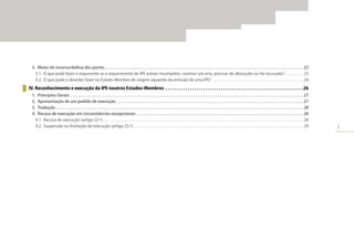 3
5.	 Meios de recurso/defesa das partes. . . . . . . . . . . . . . . . . . . . . . . . . . . . . . . . . . . . . . . . . . . . . . . . . . . . . . . . . . . . . . . . . . . . . . . . . . . . . . . . . . . . . . . . . . . . . . . . . . . . 23
5.1.	 O que pode fazer o requerente se o requerimento de IPE estiver incompleto, contiver um erro, precisar de alterações ou for recusado?. . . . . . . . . . . 23
5.2.	 O que pode o devedor fazer no Estado-Membro de origem aquando da emissão de uma IPE?. . . . . . . . . . . . . . . . . . . . . . . . . . . . . . . . . . . . . . . . . . . . . . . . . 24
IV. Reconhecimento e execução da IPE noutros Estados-Membros . . . . . . . . . . . . . . . . . . . . . . . . . . . . . . . . . . . . . . . . . . . . . . . . . . . . . . . . . . . . . . 26
1.	 Princípios Gerais. . . . . . . . . . . . . . . . . . . . . . . . . . . . . . . . . . . . . . . . . . . . . . . . . . . . . . . . . . . . . . . . . . . . . . . . . . . . . . . . . . . . . . . . . . . . . . . . . . . . . . . . . . . . . . . . . . . . . 27
2.	 Apresentação de um pedido de execução. . . . . . . . . . . . . . . . . . . . . . . . . . . . . . . . . . . . . . . . . . . . . . . . . . . . . . . . . . . . . . . . . . . . . . . . . . . . . . . . . . . . . . . . . . . . . . 27
3.	 Tradução. . . . . . . . . . . . . . . . . . . . . . . . . . . . . . . . . . . . . . . . . . . . . . . . . . . . . . . . . . . . . . . . . . . . . . . . . . . . . . . . . . . . . . . . . . . . . . . . . . . . . . . . . . . . . . . . . . . . . . . . . . . . 28
4.	 Recusa de execução em circunstâncias excepcionais . . . . . . . . . . . . . . . . . . . . . . . . . . . . . . . . . . . . . . . . . . . . . . . . . . . . . . . . . . . . . . . . . . . . . . . . . . . . . . . . . . . . 28
4.1.	 Recusa de execução (artigo 22.º). . . . . . . . . . . . . . . . . . . . . . . . . . . . . . . . . . . . . . . . . . . . . . . . . . . . . . . . . . . . . . . . . . . . . . . . . . . . . . . . . . . . . . . . . . . . . . . . . . . . . . . . . . . 28
4.2.	 Suspensão ou limitação da execução (artigo 23.º). . . . . . . . . . . . . . . . . . . . . . . . . . . . . . . . . . . . . . . . . . . . . . . . . . . . . . . . . . . . . . . . . . . . . . . . . . . . . . . . . . . . . . . . . . . 29
 
