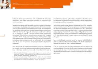 6
Guia prático
para a aplicação do Regulamento relativo à injunção de pagamento europeia
Cada um destes procedimentos tem um âmbito de aplicação
diferente e nem todos podem ser utilizados em processos civis
transfronteiriços.
Se o processo já tiver sido apreciado por um tribunal competente,
ou se a acção resultar de um acto autêntico ou de uma transacção
judicial e dever ser executada no estrangeiro, pode ser apresentado
um pedido de título executivo europeu às autoridades competentes
do Estado-Membro de origem da decisão judicial, do acto autêntico
ou da transacção judicial, caso seja relativo a um crédito não
contestado1
. Este é o único procedimento europeu (dos três aqui
referidos) destinado à execução de uma decisão ou transacção
judicial já existente. Um requerente pode utilizar um acto autêntico
como base de prova a apresentar na reclamação de crédito para
uma IPE ou para um processo europeu para acções de pequeno
montante.
Uma reclamação de crédito transfronteiriça deve ser submetida a
um tribunal competente segundo o direito europeu e/ou nacional2
.
Essa reclamação pode ser processada em conformidade com o
1	 Consultar o Guia Prático para a aplicação do Regulamento relativo ao Título
Executivo Europeu: http://ec.europa.eu/civiljustice/publications/docs/
guide_european_enforcement_order_pt.pdf.
2	 ConsultaroRegulamenton.º44/2001doConselhode22deDezembrode2000,
relativo à competência judiciária, ao reconhecimento e à execução de decisões
em matéria civil e comercial («Bruxelas I»), JO L 12, 16.1.2001, p. 1.
procedimento nacional aplicável da competência do tribunal, ou
nos termos de um dos procedimentos europeus, desde que estejam
reunidas as condições necessárias.
Se o crédito (fora as custas ou juros) não exceder 2000 EUR, poderão
ser considerados tanto a IPE como o processo europeu para acções
de pequeno montante. Todavia, havendo risco de o requerido
impugnar o crédito, é aconselhável utilizar o processo europeu para
acções de pequeno montante, uma vez que a IPE pode ser recusada
mediante a simples oposição do requerido. O Regulamento relativo
à IPE não obsta, todavia, a que o requerente escolha a IPE nesta
situação.
Se o crédito (fora as custos ou juros) for superior a 2000 EUR, só
pode ser utilizado o Regulamento relativo à IPE, desde que estejam
reunidas as condições para a sua aplicabilidade.
A IPE só pode ser utilizada para créditos pecuniários relativos a
montantes específicos cuja dívida esteja vencida no momento da
apresentação do requerimento. O processo europeu para acções
de pequeno montante cobre também outros tipos de reclamação
de créditos.
 
