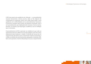 7
I. Introdução: O processo civil europeu     
A IPE não prevê uma audiência em tribunal — o procedimento
reveste meramente a forma escrita, salvo se for objecto de
contestação ou oposição; neste caso, pode haver lugar a uma
audiência, em conformidade com os procedimentos nacionais.
O processo europeu para acções de pequeno montante, que é
um procedimento que habitualmente reveste a forma escrita,
permite, no entanto, que haja lugar a audiência, caso se verifique
que é necessário.
O procedimento de IPE é opcional, na medida em que cabe ao
requerente optar por utilizá-lo em vez de qualquer outro dos meios
disponíveis para reclamar o crédito. A decisão de recusa de um
requerimento não obsta a que o requerente reclame novamente o
crédito no âmbito de outros processos adequados, incluindo a IPE,
bem como perante o mesmo tribunal que recusou o requerimento.
 