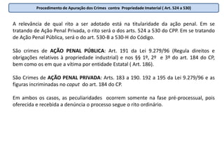 Procedimento de Apuração dos Crimes FalimentaresQuestões Procedimentais:a) Condição objetiva de punibilidade: Art. 180. A sentença que decreta a falência, concede a recuperação judicial ou concede a recuperação extrajudicial de que trata o art. 163 desta Lei é condição objetiva de punibilidade das infrações penais descritas nesta Lei.b) Ação penal  e ação penal privada subsidiária da pública : Art. 184. Os crimes previstos nesta Lei são de ação penal pública incondicionada. Parágrafo único. Decorrido o prazo a que se refere o art. 187, § 1o, sem que o representante do Ministério Público ofereça denúncia, qualquer credor habilitado ou o administrador judicial poderá oferecer ação penal privada subsidiária da pública, observado o prazo decadencial de 6 (seis) mesesc) Juízo Competente: Art. 183. Compete ao juiz criminal da jurisdição onde tenha sido decretada a falência, concedida a recuperação judicial ou homologado o plano de recuperação extrajudicial, conhecer da ação penal pelos crimes previstos nesta Leid) Prescrição: Art. 182. A prescrição dos crimes previstos nesta Lei reger-se-á pelas disposições do Decreto-Lei no 2.848, de 7 de dezembro de 1940 - Código Penal, começando a correr do dia da decretação da falência, da concessão da recuperação judicial ou da homologação do plano de recuperação extrajudicial. Parágrafo único. A decretação da falência do devedor interrompe a prescrição cuja contagem tenha iniciado com a concessão da recuperação judicial ou com a homologação do plano de recuperação extrajudicial. e) Procedimento para apuração dos crimes:  Art. 185 da LF. Independente do apenamento máximo o rito será o sumário ( CPP art. 531 a 538).