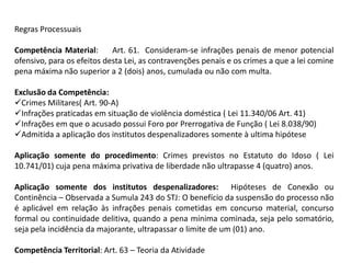 Regras ProcessuaisCompetência Material:     Art. 61.  Consideram-se infrações penais de menor potencial ofensivo, para os efeitos desta Lei, as contravenções penais e os crimes a que a lei comine pena máxima não superior a 2 (dois) anos, cumulada ou não com multa.Exclusão da Competência: Crimes Militares( Art. 90-A)