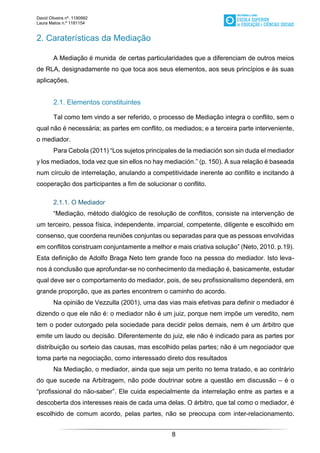 David Oliveira nº. 1190992
Laura Matos n.ª 1181154
8
2. Caraterísticas da Mediação
A Mediação é munida de certas particularidades que a diferenciam de outros meios
de RLA, designadamente no que toca aos seus elementos, aos seus princípios e às suas
aplicações.
2.1. Elementos constituintes
Tal como tem vindo a ser referido, o processo de Mediação integra o conflito, sem o
qual não é necessária; as partes em conflito, os mediados; e a terceira parte interveniente,
o mediador.
Para Cebola (2011) “Los sujetos principales de la mediación son sin duda el mediador
y los mediados, toda vez que sin ellos no hay mediación.” (p. 150). A sua relação é baseada
num círculo de interrelação, anulando a competitividade inerente ao conflito e incitando à
cooperação dos participantes a fim de solucionar o conflito.
2.1.1. O Mediador
“Mediação, método dialógico de resolução de conflitos, consiste na intervenção de
um terceiro, pessoa física, independente, imparcial, competente, diligente e escolhido em
consenso, que coordena reuniões conjuntas ou separadas para que as pessoas envolvidas
em conflitos construam conjuntamente a melhor e mais criativa solução” (Neto, 2010. p.19).
Esta definição de Adolfo Braga Neto tem grande foco na pessoa do mediador. Isto leva-
nos à conclusão que aprofundar-se no conhecimento da mediação é, basicamente, estudar
qual deve ser o comportamento do mediador, pois, de seu profissionalismo dependerá, em
grande proporção, que as partes encontrem o caminho do acordo.
Na opinião de Vezzulla (2001), uma das vias mais efetivas para definir o mediador é
dizendo o que ele não é: o mediador não é um juiz, porque nem impõe um veredito, nem
tem o poder outorgado pela sociedade para decidir pelos demais, nem é um árbitro que
emite um laudo ou decisão. Diferentemente do juiz, ele não é indicado para as partes por
distribuição ou sorteio das causas, mas escolhido pelas partes; não é um negociador que
toma parte na negociação, como interessado direto dos resultados
Na Mediação, o mediador, ainda que seja um perito no tema tratado, e ao contrário
do que sucede na Arbitragem, não pode doutrinar sobre a questão em discussão – é o
“profissional do não-saber”. Ele cuida especialmente da interrelação entre as partes e a
descoberta dos interesses reais de cada uma delas. O árbitro, que tal como o mediador, é
escolhido de comum acordo, pelas partes, não se preocupa com inter-relacionamento.
 
