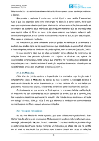 David Oliveira nº. 1190992
Laura Matos n.ª 1181154
9
Ditará um laudo - somente baseado em dados técnicos - que as partes se comprometeram
a aceitar.
Resumindo, o mediador é um terceiro neutral. Conduz, sem decidir. É neutral em
tudo o que seja esperado dele como intervenção na decisão. E sendo assim, deve fazer
com que as partes envolvidas participem ativamente, na busca das soluções que serão as
que melhor se ajustem a seus interesses, pois ninguém melhor do que as próprias partes
para decidir sobre si. Ficar no meio, entre duas pessoas que brigam, sabemos pelo
conhecimento popular, é ficar como o marisco entre a rocha e o mar, na pior das posições.
Mas essa é a posição do mediador.
Na Mediação tudo deve acontecer entre as partes. O mediador é tão somente a
parteira, que ajuda a dar à luz os reais interesses que possibilitarão o acordo final. o tempo
é marcado pelas partes e o Mediador não pode urgi-las, nem as demorar (Vezzulla, 2001).
É neste equilíbrio frágil que se situa o mediador, com o objetivo de incrementar as
relações futuras das pessoas aplicando um conjunto de técnicas que, apesar de
quantificadas e mensuradas, terão sempre que encontrar na Flexibilidade do processo as
respostas para que o Mediador chame à resolução as partes desavindas, olhando para as
características únicas dos envolvidos e da situação em si.
2.1.2. Os Mediados
Cátia Cebola (2011) sublinha a importância dos mediados, cuja função não é
simplesmente eleger o Mediador, ou aceitar ou não o acordo. A Mediação devolve o
controlo da situação às partes interessadas e, por isso mesmo, são os mediados que
procuram a resolução da disputa, cooperando ativamente para encontrar uma solução.
Contrariamente ao que sucede na Arbitragem e no processo Judicial, na Mediação
os mediados "no son solamente las piezas del tablero de ajedrez que es el conflicto, sino
los verdaderos jugadores que buscan la solución y la victoria de sus posiciones, a través
del diálogo” (Cebola, 2011, p. 150). É isto que diferencia a Mediação de outros métodos
de resolução de conflitos: o papel ativo dos mediados.
2.2. Princípios norteadores
No seu livro Mediação: teoria e prática: guia para utilizadores e profissionais, Juan
Carlos Vezulla refere-se ao processo de Mediação como sendo de natureza flexível, o que,
desde já, pelo que já foi exposto, faz todo o sentido. O processo de Mediação deverá fugir
do estereótipo da estrutura rígida e formal de um Tribunal, pois o foco não está no conflito
em si, mas na resolução dos problemas que possam colocar em causa as relações
 